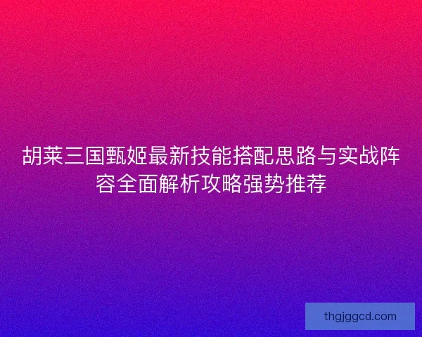 胡莱三国甄姬最新技能搭配思路与实战阵容全面解析攻略强势推荐