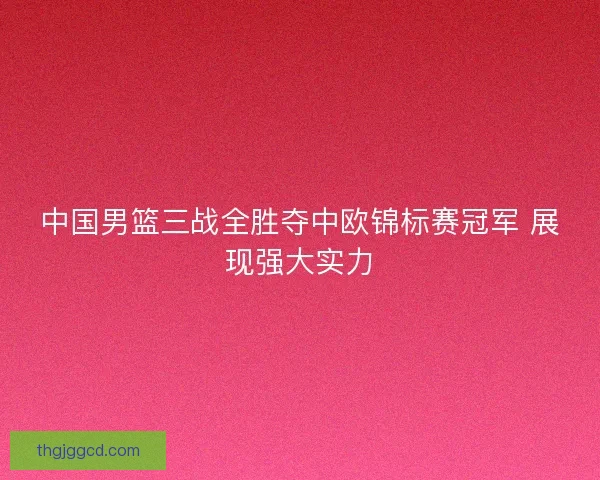 中国男篮三战全胜夺中欧锦标赛冠军 展现强大实力