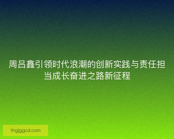 周吕鑫引领时代浪潮的创新实践与责任担当成长奋进之路新征程