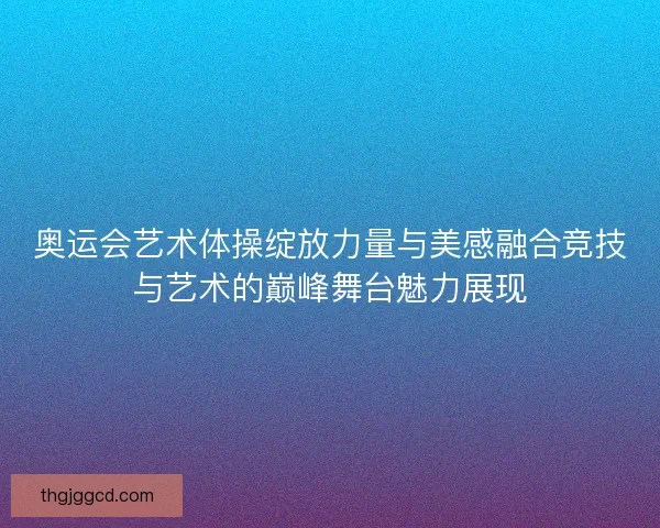 奥运会艺术体操绽放力量与美感融合竞技与艺术的巅峰舞台魅力展现