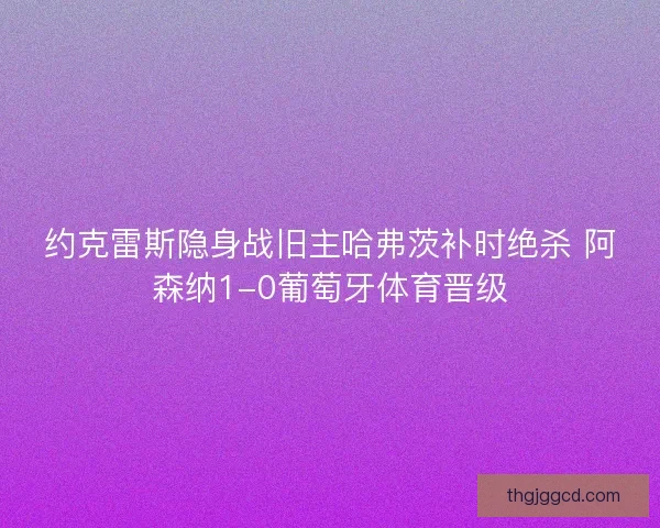 约克雷斯隐身战旧主哈弗茨补时绝杀 阿森纳1-0葡萄牙体育晋级