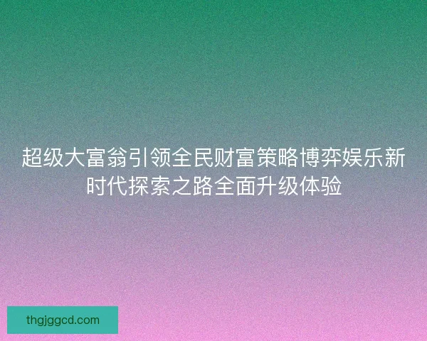超级大富翁引领全民财富策略博弈娱乐新时代探索之路全面升级体验
