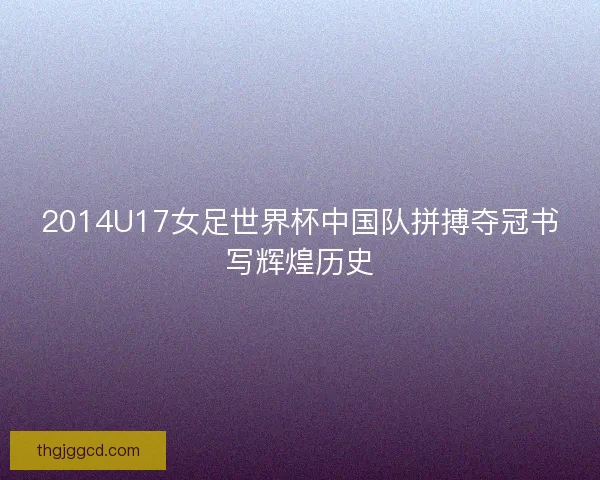 2014U17女足世界杯中国队拼搏夺冠书写辉煌历史 2014U17女足世界杯中国队拼搏夺冠书写辉煌历史