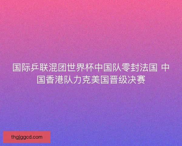 国际乒联混团世界杯中国队零封法国 中国香港队力克美国晋级决赛