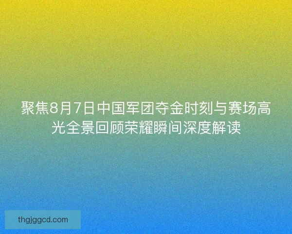 聚焦8月7日中国军团夺金时刻与赛场高光全景回顾荣耀瞬间深度解读