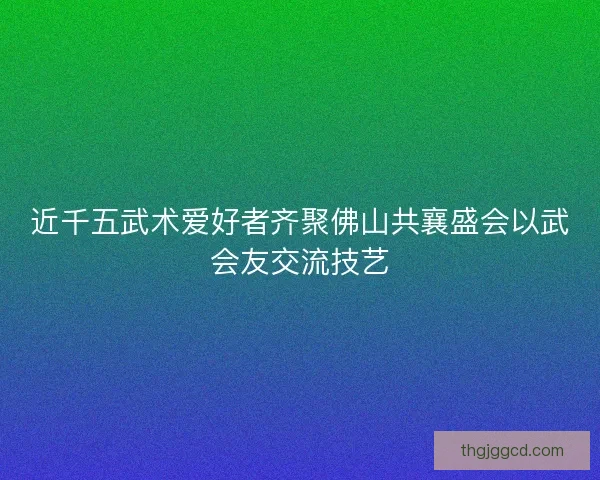 近千五武术爱好者齐聚佛山共襄盛会以武会友交流技艺