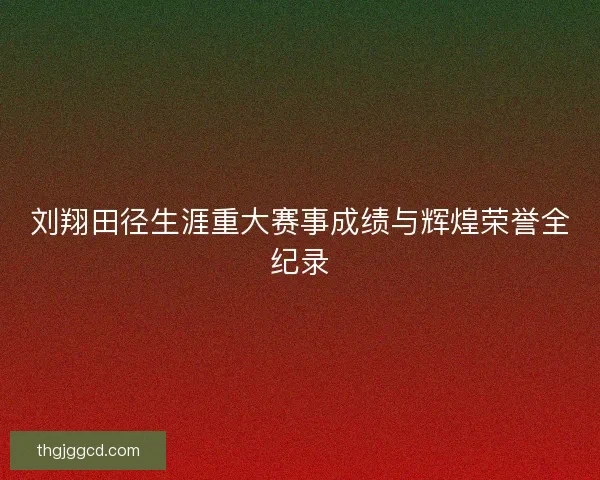 刘翔田径生涯重大赛事成绩与辉煌荣誉全纪录