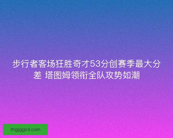 步行者客场狂胜奇才53分创赛季最大分差 塔图姆领衔全队攻势如潮