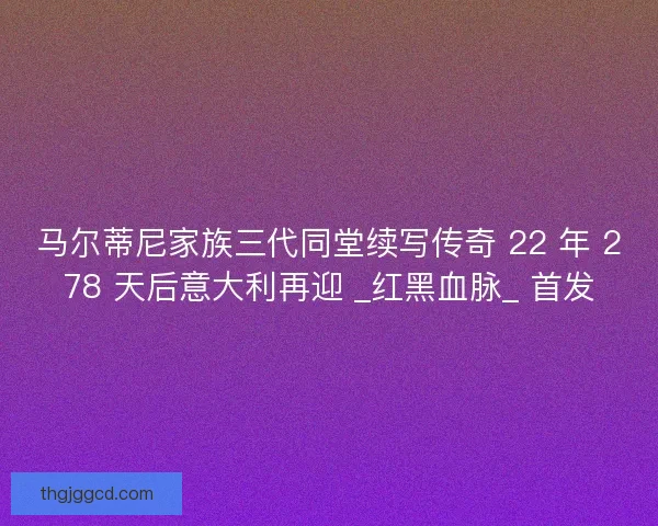 马尔蒂尼家族三代同堂续写传奇 22 年 278 天后意大利再迎 _红黑血脉_ 首发