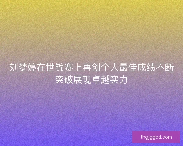 刘梦婷在世锦赛上再创个人最佳成绩不断突破展现卓越实力