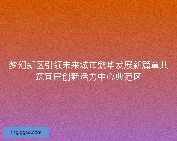 梦幻新区引领未来城市繁华发展新篇章共筑宜居创新活力中心典范区