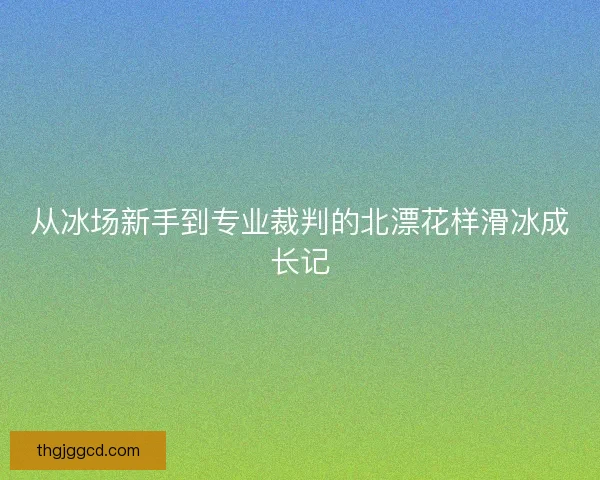 从冰场新手到专业裁判的北漂花样滑冰成长记