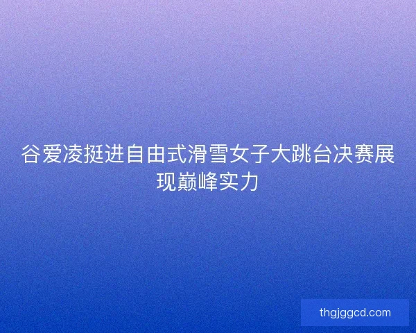 谷爱凌挺进自由式滑雪女子大跳台决赛展现巅峰实力