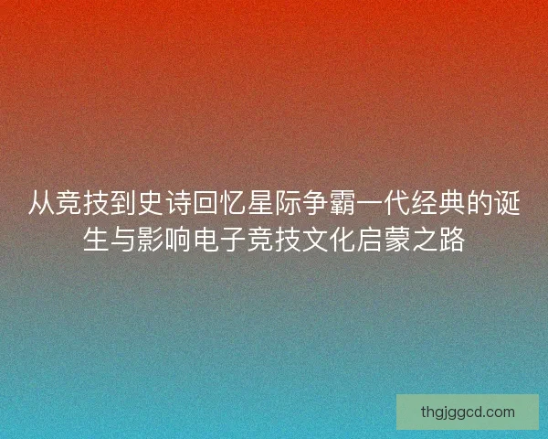从竞技到史诗回忆星际争霸一代经典的诞生与影响电子竞技文化启蒙之路