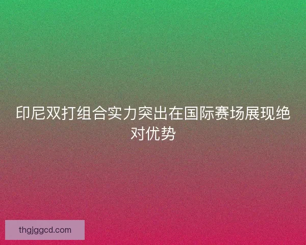 印尼双打组合实力突出在国际赛场展现绝对优势