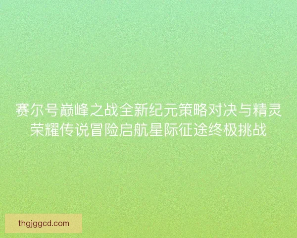 赛尔号巅峰之战全新纪元策略对决与精灵荣耀传说冒险启航星际征途终极挑战