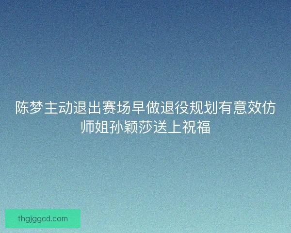 陈梦主动退出赛场早做退役规划有意效仿师姐孙颖莎送上祝福